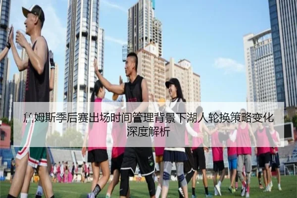 詹姆斯季后赛出场时间管理背景下湖人轮换策略变化深度解析