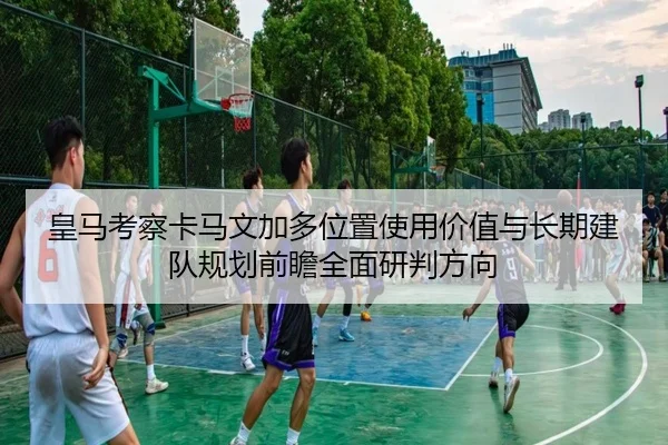 皇马考察卡马文加多位置使用价值与长期建队规划前瞻全面研判方向