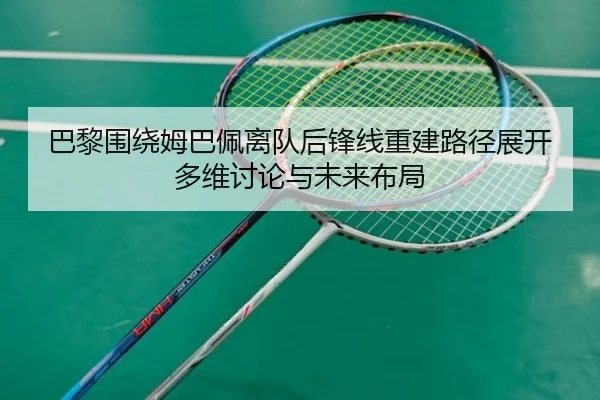 巴黎围绕姆巴佩离队后锋线重建路径展开多维讨论与未来布局