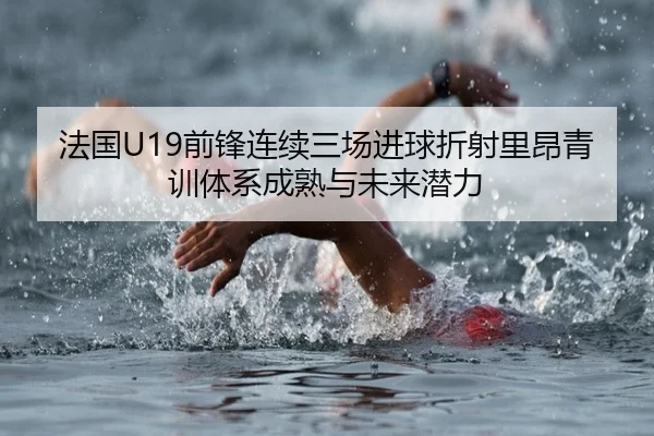 法国U19前锋连续三场进球折射里昂青训体系成熟与未来潜力