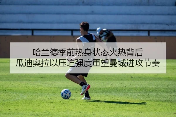 哈兰德季前热身状态火热背后 瓜迪奥拉以压迫强度重塑曼城进攻节奏