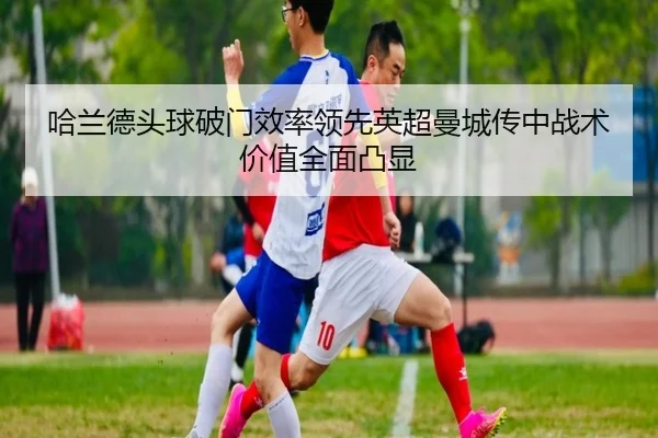 哈兰德头球破门效率领先英超曼城传中战术价值全面凸显