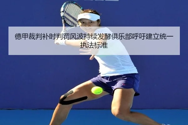 德甲裁判补时判罚风波持续发酵俱乐部呼吁建立统一执法标准